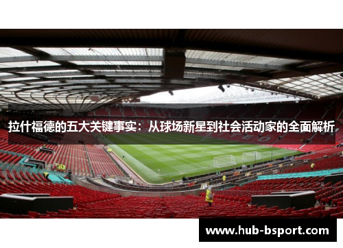 拉什福德的五大关键事实：从球场新星到社会活动家的全面解析
