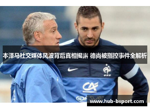 本泽马社交媒体风波背后真相揭露 德尚被指控事件全解析