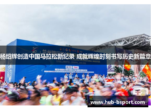 杨绍辉创造中国马拉松新纪录 成就辉煌时刻书写历史新篇章