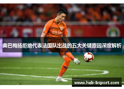 奥巴梅扬拒绝代表法国队出战的五大关键原因深度解析