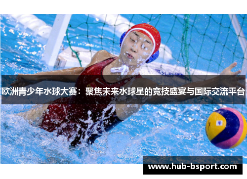 欧洲青少年水球大赛：聚焦未来水球星的竞技盛宴与国际交流平台