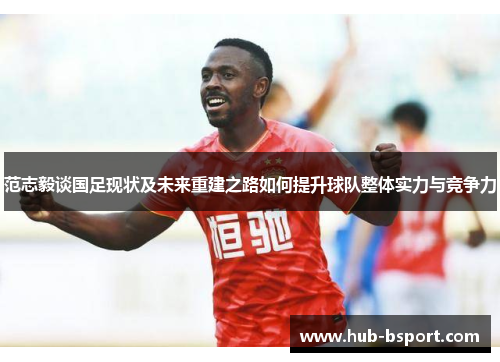 范志毅谈国足现状及未来重建之路如何提升球队整体实力与竞争力 范志毅谈国足现状及未来重建之路如何提升球队整体实力与竞争力