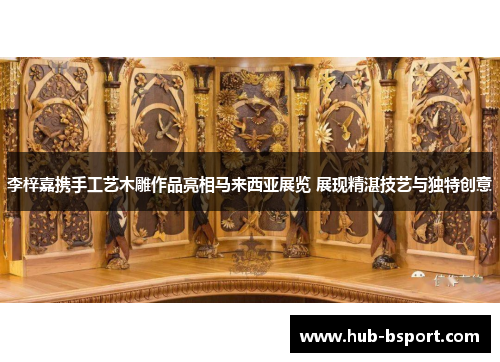 李梓嘉携手工艺木雕作品亮相马来西亚展览 展现精湛技艺与独特创意 李梓嘉携手工艺木雕作品亮相马来西亚展览 展现精湛技艺与独特创意