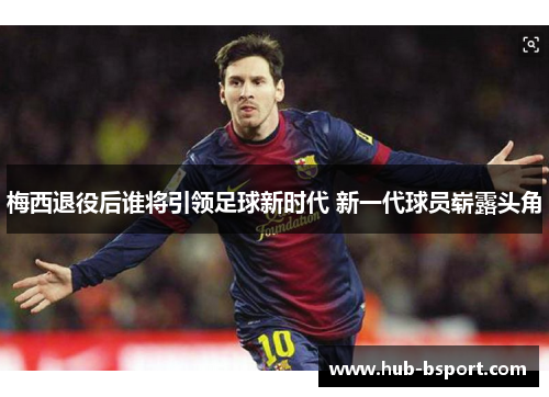 梅西退役后谁将引领足球新时代 新一代球员崭露头角 梅西退役后谁将引领足球新时代 新一代球员崭露头角