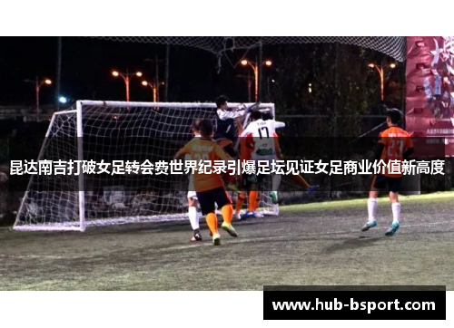 昆达南吉打破女足转会费世界纪录引爆足坛见证女足商业价值新高度
