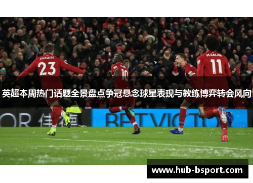 英超本周热门话题全景盘点争冠悬念球星表现与教练博弈转会风向